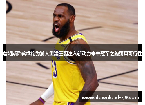 詹姆斯降薪续约为湖人重建王朝注入新动力未来冠军之路更具可行性