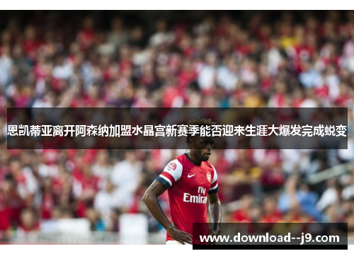 恩凯蒂亚离开阿森纳加盟水晶宫新赛季能否迎来生涯大爆发完成蜕变
