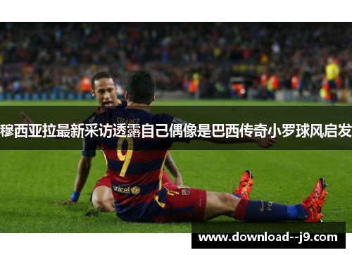 穆西亚拉最新采访透露自己偶像是巴西传奇小罗球风启发 穆西亚拉最新采访透露自己偶像是巴西传奇小罗球风启发