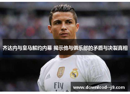 齐达内与皇马解约内幕 揭示他与俱乐部的矛盾与决裂真相